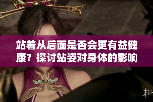 站著從后面是否會(huì)更有益健康？探討站姿對(duì)身體的影響