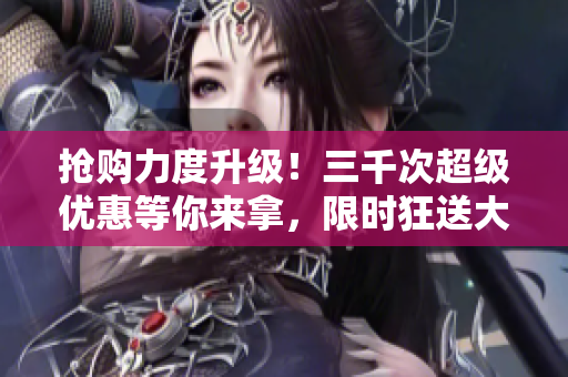 搶購(gòu)力度升級(jí)！三千次超級(jí)優(yōu)惠等你來(lái)拿，限時(shí)狂送大放送！