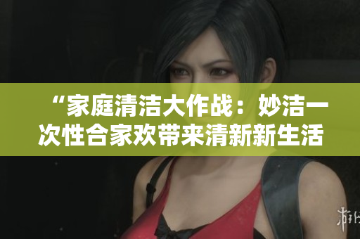 “家庭清潔大作戰(zhàn)：妙潔一次性合家歡帶來(lái)清新新生活！”