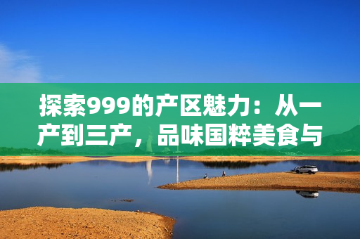探索999的產(chǎn)區(qū)魅力：從一產(chǎn)到三產(chǎn)，品味國粹美食與文化