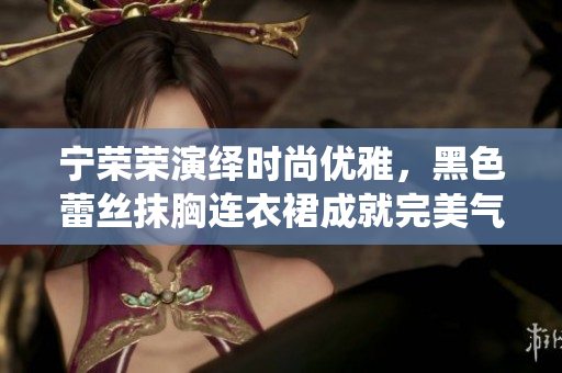 寧榮榮演繹時尚優(yōu)雅，黑色蕾絲抹胸連衣裙成就完美氣質(zhì)