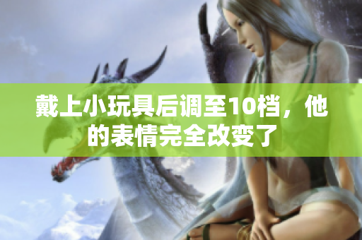 戴上小玩具后調(diào)至10檔，他的表情完全改變了