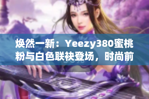 煥然一新：Yeezy380蜜桃粉與白色聯(lián)袂登場，時尚前沿再掀風(fēng)潮