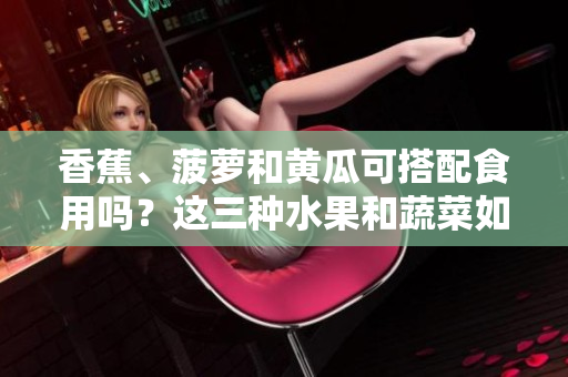 香蕉、菠蘿和黃瓜可搭配食用嗎？這三種水果和蔬菜如何搭配更健康？