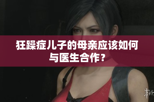 狂躁癥兒子的母親應(yīng)該如何與醫(yī)生合作？