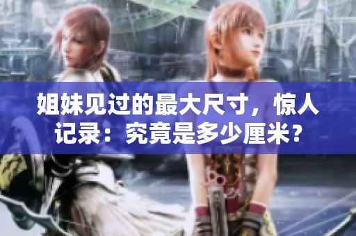 姐妹見過的最大尺寸，驚人記錄：究竟是多少厘米？