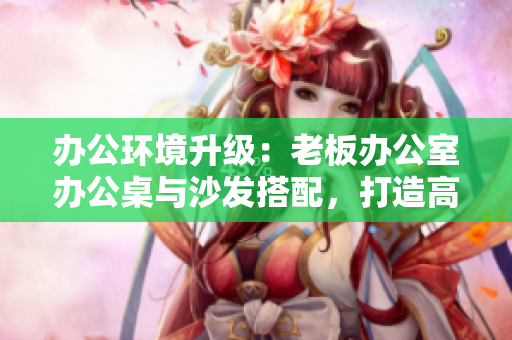 辦公環(huán)境升級：老板辦公室辦公桌與沙發(fā)搭配，打造高效舒適工作空間
