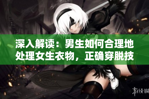 深入解讀：男生如何合理地處理女生衣物，正確穿脫技巧與注意事項(xiàng)