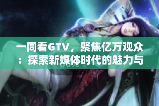 一同看GTV，聚焦億萬(wàn)觀眾：探索新媒體時(shí)代的魅力與挑戰(zhàn)