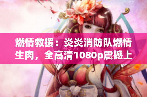 燃情救援：炎炎消防隊燃情生肉，全高清1080p震撼上線