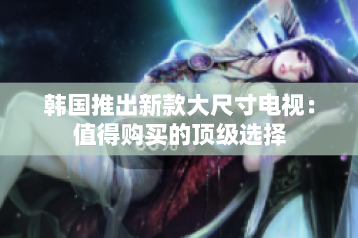 韓國(guó)推出新款大尺寸電視：值得購買的頂級(jí)選擇