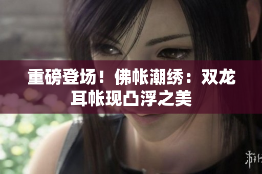 重磅登場(chǎng)！佛帳潮繡：雙龍耳帳現(xiàn)凸浮之美