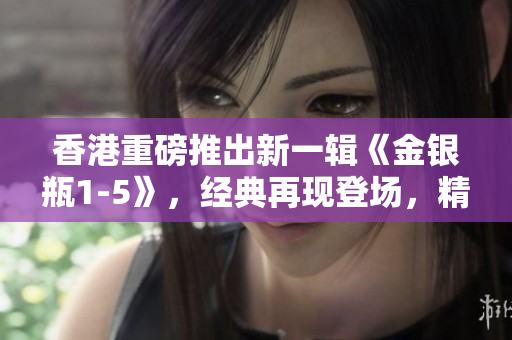 香港重磅推出新一輯《金銀瓶1-5》，經(jīng)典再現(xiàn)登場，精彩續(xù)寫！