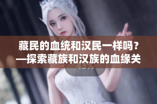藏民的血統(tǒng)和漢民一樣嗎？—探索藏族和漢族的血緣關(guān)系