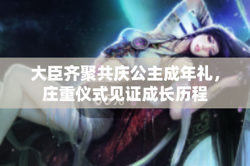 大臣齊聚共慶公主成年禮，莊重儀式見證成長(zhǎng)歷程