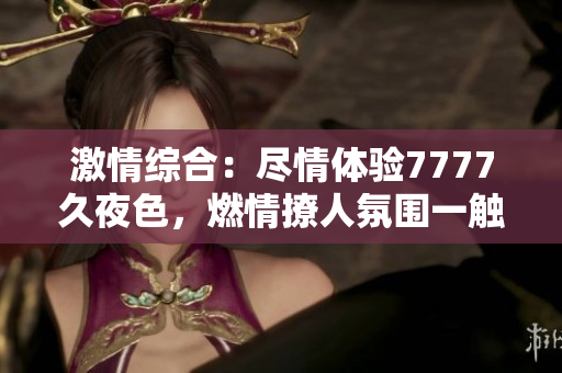 激情綜合：盡情體驗7777久夜色，燃情撩人氛圍一觸即發(fā)！
