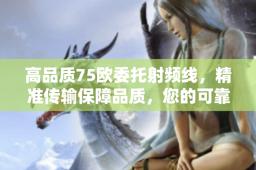 高品質(zhì)75歐委托射頻線，精準(zhǔn)傳輸保障品質(zhì)，您的可靠選擇