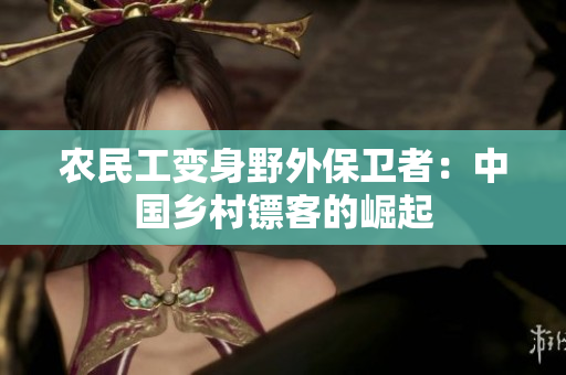 農(nóng)民工變身野外保衛(wèi)者：中國(guó)鄉(xiāng)村鏢客的崛起