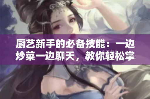 廚藝新手的必備技能：一邊炒菜一邊聊天，教你輕松掌握！