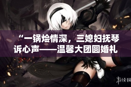 “一鍋燴情深，三媳婦撫琴訴心聲——溫馨大團(tuán)圓婚禮故事”