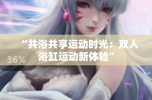 “共浴共享運(yùn)動時光：雙人浴缸運(yùn)動新體驗(yàn)”
