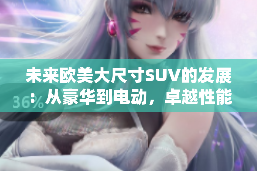 未來歐美大尺寸SUV的發(fā)展：從豪華到電動(dòng)，卓越性能與環(huán)保共存