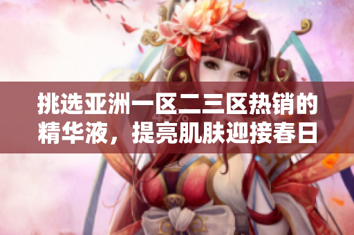 挑選亞洲一區(qū)二三區(qū)熱銷的精華液，提亮肌膚迎接春日！