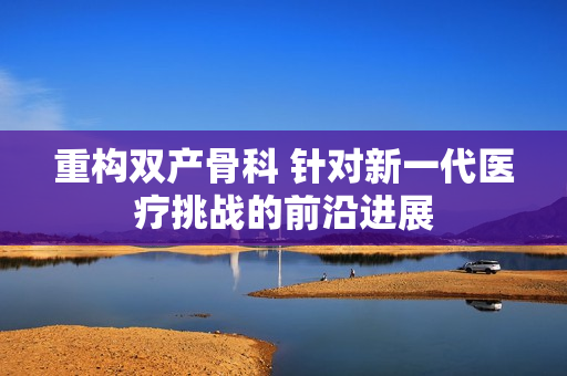 重構雙產骨科 針對新一代醫(yī)療挑戰(zhàn)的前沿進展