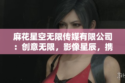 麻花星空無限傳媒有限公司：創(chuàng)意無限，影像星辰，攜手共鑄媒體新時代