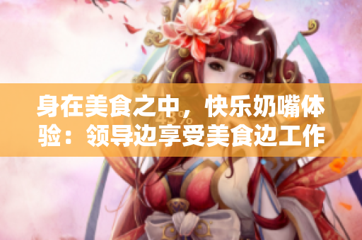 身在美食之中，快樂奶嘴體驗(yàn)：領(lǐng)導(dǎo)邊享受美食邊工作