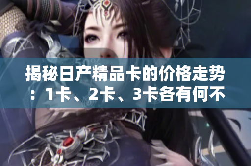 揭秘日產(chǎn)精品卡的價格走勢：1卡、2卡、3卡各有何不同？