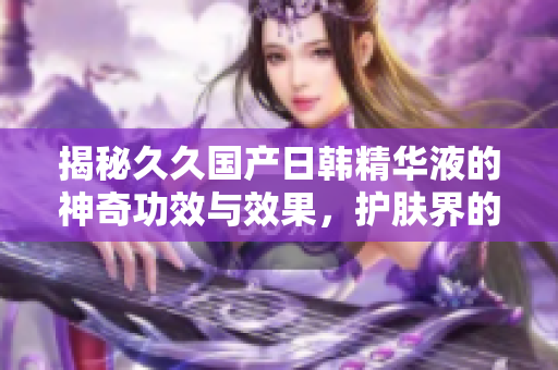 揭秘久久國(guó)產(chǎn)日韓精華液的神奇功效與效果，護(hù)膚界的秘密武器
