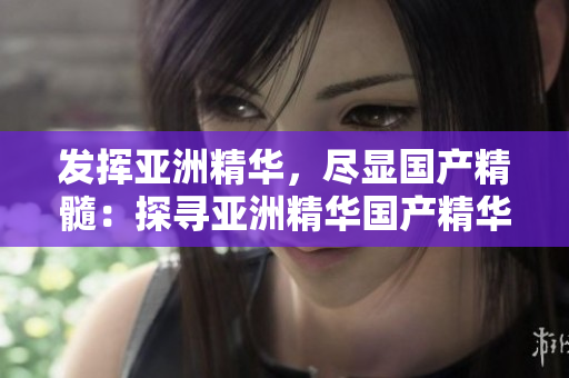 發(fā)揮亞洲精華，盡顯國(guó)產(chǎn)精髓：探尋亞洲精華國(guó)產(chǎn)精華液的潛力