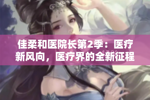 佳柔和醫(yī)院長(zhǎng)第2季：醫(yī)療新風(fēng)向，醫(yī)療界的全新征程