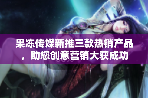 果凍傳媒新推三款熱銷產(chǎn)品，助您創(chuàng)意營銷大獲成功