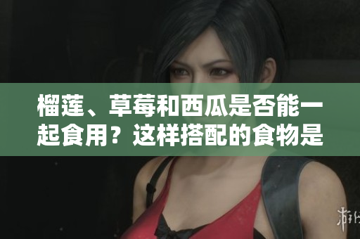 榴蓮、草莓和西瓜是否能一起食用？這樣搭配的食物是否安全？
