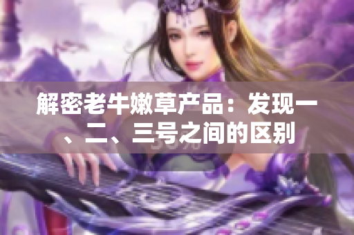 解密老牛嫩草產(chǎn)品：發(fā)現(xiàn)一、二、三號(hào)之間的區(qū)別