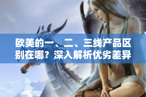 歐美的一、二、三線產(chǎn)品區(qū)別在哪？深入解析優(yōu)劣差異