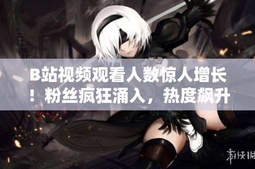 B站視頻觀看人數(shù)驚人增長！粉絲瘋狂涌入，熱度飆升勢不可擋