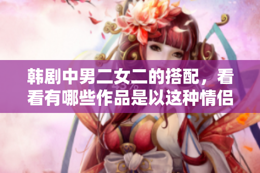 韓劇中男二女二的搭配，看看有哪些作品是以這種情侶組合為核心的。