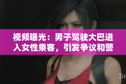 視頻曝光：男子駕駛大巴進入女性乘客，引發(fā)爭議和警方介入調(diào)查