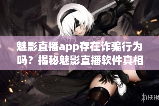 魅影直播app存在詐騙行為嗎？揭秘魅影直播軟件真相