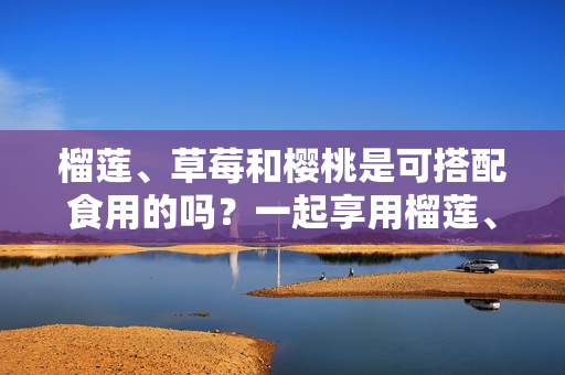 榴蓮、草莓和櫻桃是可搭配食用的嗎？一起享用榴蓮、草莓和櫻桃是否適宜？