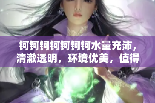 鈳鈳鈳鈳鈳鈳鈳水量充沛，清澈透明，環(huán)境優(yōu)美，值得推薦！