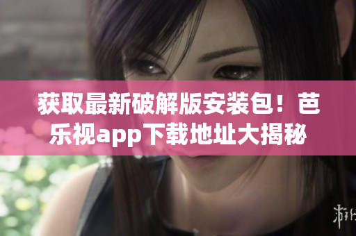 獲取最新破解版安裝包！芭樂視app下載地址大揭秘