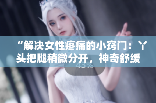 “解決女性疼痛的小竅門(mén)：丫頭把腿稍微分開(kāi)，神奇舒緩的方法”