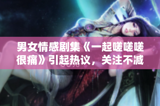 男女情感劇集《一起嗟嗟嗟很痛》引起熱議，關注不減難痛.
