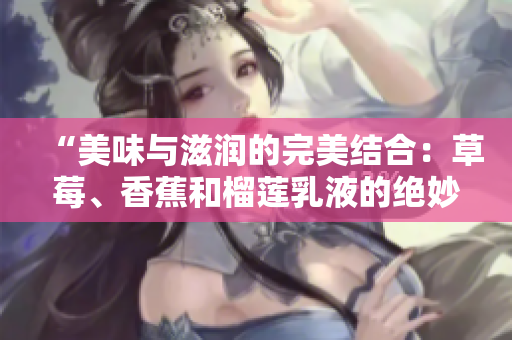 “美味與滋潤的完美結(jié)合：草莓、香蕉和榴蓮乳液的絕妙配方揭秘”