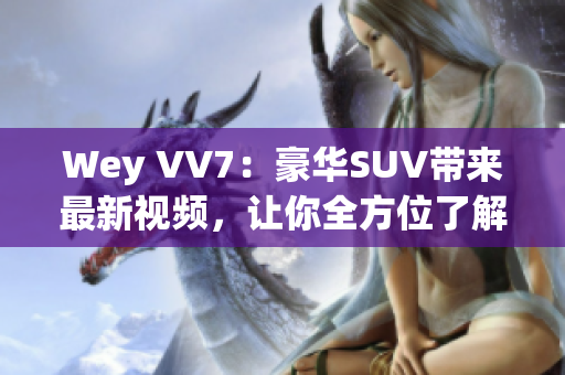 Wey VV7：豪華SUV帶來最新視頻，讓你全方位了解這款霸道座駕！