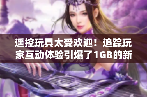 遙控玩具太受歡迎！追蹤玩家互動體驗引爆了1GB的新奇操作
